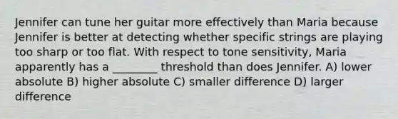 Jennifer can tune her guitar more effectively than Maria because Jennifer is better at detecting whether specific strings are playing too sharp or too flat. With respect to tone sensitivity, Maria apparently has a ________ threshold than does Jennifer. A) lower absolute B) higher absolute C) smaller difference D) larger difference