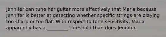 Jennifer can tune her guitar more effectively that Maria because Jennifer is better at detecting whether specific strings are playing too sharp or too flat. With respect to tone sensitivity, Maria apparently has a _________ threshold than does Jennifer.