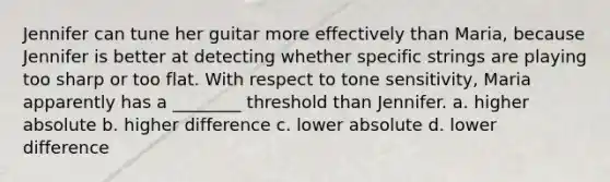 Jennifer can tune her guitar more effectively than Maria, because Jennifer is better at detecting whether specific strings are playing too sharp or too flat. With respect to tone sensitivity, Maria apparently has a ________ threshold than Jennifer. a. higher absolute b. higher difference c. lower absolute d. lower difference