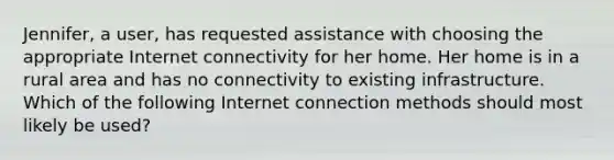 Jennifer, a user, has requested assistance with choosing the appropriate Internet connectivity for her home. Her home is in a rural area and has no connectivity to existing infrastructure. Which of the following Internet connection methods should most likely be used?