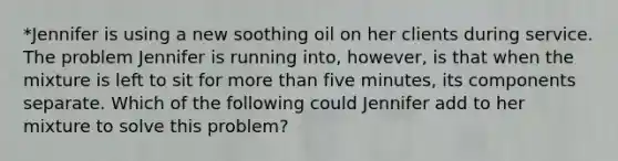 *Jennifer is using a new soothing oil on her clients during service. The problem Jennifer is running into, however, is that when the mixture is left to sit for more than five minutes, its components separate. Which of the following could Jennifer add to her mixture to solve this problem?