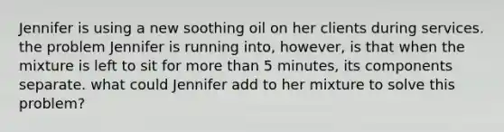 Jennifer is using a new soothing oil on her clients during services. the problem Jennifer is running into, however, is that when the mixture is left to sit for more than 5 minutes, its components separate. what could Jennifer add to her mixture to solve this problem?