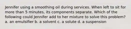 Jennifer using a smoothing oil during services. When left to sit for more than 5 minutes, its components separate. Which of the following could Jennifer add to her mixture to solve this problem? a. an emulsifier b. a solvent c. a solute d. a suspension