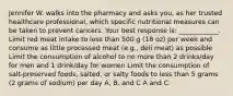 Jennifer W. walks into the pharmacy and asks you, as her trusted healthcare professional, which specific nutritional measures can be taken to prevent cancers. Your best response is: ____________. Limit red meat intake to less than 500 g (18 oz) per week and consume as little processed meat (e.g., deli meat) as possible Limit the consumption of alcohol to no more than 2 drinks/day for men and 1 drink/day for women Limit the consumption of salt-preserved foods, salted, or salty foods to less than 5 grams (2 grams of sodium) per day A, B, and C A and C