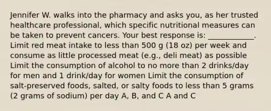 Jennifer W. walks into the pharmacy and asks you, as her trusted healthcare professional, which specific nutritional measures can be taken to prevent cancers. Your best response is: ____________. Limit red meat intake to less than 500 g (18 oz) per week and consume as little processed meat (e.g., deli meat) as possible Limit the consumption of alcohol to no more than 2 drinks/day for men and 1 drink/day for women Limit the consumption of salt-preserved foods, salted, or salty foods to less than 5 grams (2 grams of sodium) per day A, B, and C A and C