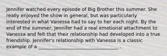 Jennifer watched every episode of Big Brother this summer. She really enjoyed the show in general, but was particularly interested in what Vanessa had to say to her each night. By the end of the summer, Jennifer had a real emotional attachment to Vanessa and felt that their relationship had developed into a true friendship. Jennifer's relationship with Vanessa is a classic example of a __________________________________ .