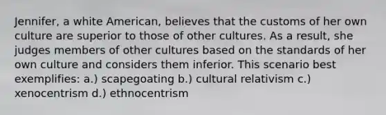 Jennifer, a white American, believes that the customs of her own culture are superior to those of other cultures. As a result, she judges members of other cultures based on the standards of her own culture and considers them inferior. This scenario best exemplifies: a.) scapegoating b.) cultural relativism c.) xenocentrism d.) ethnocentrism