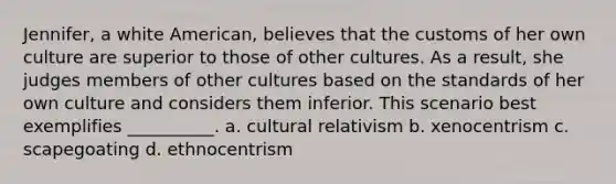 Jennifer, a white American, believes that the customs of her own culture are superior to those of other cultures. As a result, she judges members of other cultures based on the standards of her own culture and considers them inferior. This scenario best exemplifies __________. a. cultural relativism b. xenocentrism c. scapegoating d. ethnocentrism