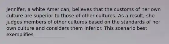 Jennifer, a white American, believes that the customs of her own culture are superior to those of other cultures. As a result, she judges members of other cultures based on the standards of her own culture and considers them inferior. This scenario best exemplifies_____________