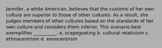 Jennifer, a white American, believes that the customs of her own culture are superior to those of other cultures. As a result, she judges members of other cultures based on the standards of her own culture and considers them inferior. This scenario best exemplifies __________. a. scapegoating b. cultural relativism c. ethnocentrism d. xenocentrism