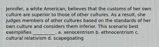 Jennifer, a white American, believes that the customs of her own culture are superior to those of other cultures. As a result, she judges members of other cultures based on the standards of her own culture and considers them inferior. This scenario best exemplifies __________. a. xenocentrism b. ethnocentrism c. cultural relativism d. scapegoating