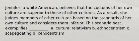 Jennifer, a white American, believes that the customs of her own culture are superior to those of other cultures. As a result, she judges members of other cultures based on the standards of her own culture and considers them inferior. This scenario best exemplifies __________. a. cultural relativism b. ethnocentrism c. scapegoating d. xenocentrism