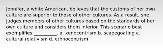 Jennifer, a white American, believes that the customs of her own culture are superior to those of other cultures. As a result, she judges members of other cultures based on the standards of her own culture and considers them inferior. This scenario best exemplifies __________. a. xenocentrism b. scapegoating c. cultural relativism d. ethnocentrism