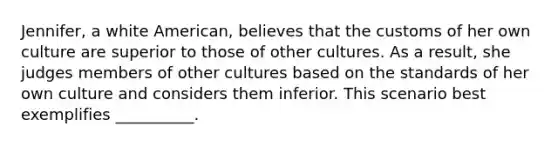 Jennifer, a white American, believes that the customs of her own culture are superior to those of other cultures. As a result, she judges members of other cultures based on the standards of her own culture and considers them inferior. This scenario best exemplifies __________.