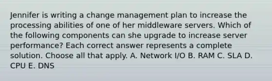 Jennifer is writing a change management plan to increase the processing abilities of one of her middleware servers. Which of the following components can she upgrade to increase server performance? Each correct answer represents a complete solution. Choose all that apply. A. Network I/O B. RAM C. SLA D. CPU E. DNS