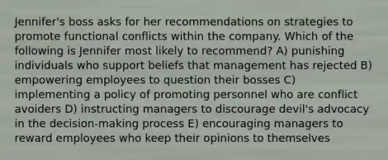 Jennifer's boss asks for her recommendations on strategies to promote functional conflicts within the company. Which of the following is Jennifer most likely to recommend? A) punishing individuals who support beliefs that management has rejected B) empowering employees to question their bosses C) implementing a policy of promoting personnel who are conflict avoiders D) instructing managers to discourage devil's advocacy in the decision-making process E) encouraging managers to reward employees who keep their opinions to themselves