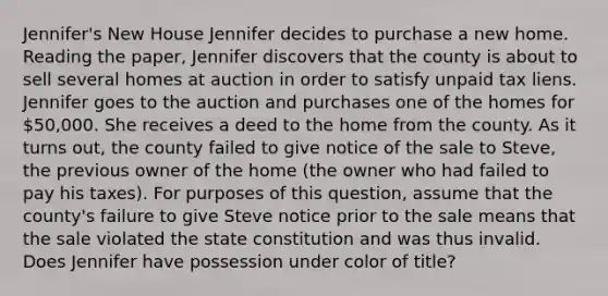 Jennifer's New House Jennifer decides to purchase a new home. Reading the paper, Jennifer discovers that the county is about to sell several homes at auction in order to satisfy unpaid tax liens. Jennifer goes to the auction and purchases one of the homes for 50,000. She receives a deed to the home from the county. As it turns out, the county failed to give notice of the sale to Steve, the previous owner of the home (the owner who had failed to pay his taxes). For purposes of this question, assume that the county's failure to give Steve notice prior to the sale means that the sale violated the state constitution and was thus invalid. Does Jennifer have possession under color of title?