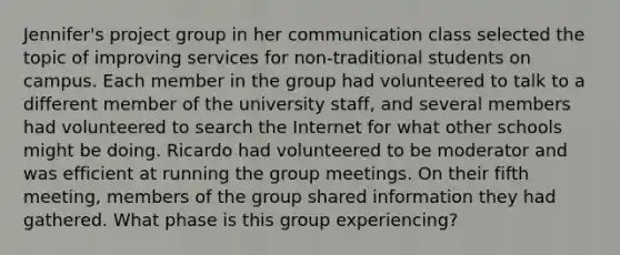 Jennifer's project group in her communication class selected the topic of improving services for non-traditional students on campus. Each member in the group had volunteered to talk to a different member of the university staff, and several members had volunteered to search the Internet for what other schools might be doing. Ricardo had volunteered to be moderator and was efficient at running the group meetings. On their fifth meeting, members of the group shared information they had gathered. What phase is this group experiencing?