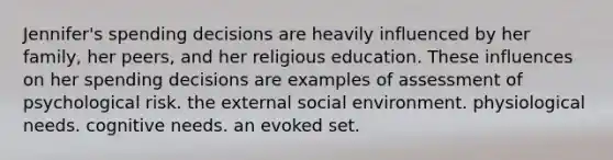 Jennifer's spending decisions are heavily influenced by her family, her peers, and her religious education. These influences on her spending decisions are examples of assessment of psychological risk. the external social environment. physiological needs. cognitive needs. an evoked set.