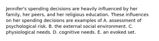 Jennifer's spending decisions are heavily influenced by her family, her peers, and her religious education. These influences on her spending decisions are examples of A. assessment of psychological risk. B. the external social environment. C. physiological needs. D. cognitive needs. E. an evoked set.