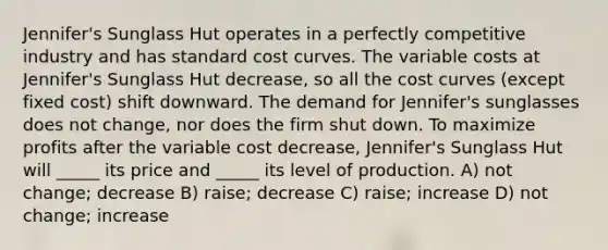 Jennifer's Sunglass Hut operates in a perfectly competitive industry and has standard cost curves. The variable costs at Jennifer's Sunglass Hut decrease, so all the cost curves (except fixed cost) shift downward. The demand for Jennifer's sunglasses does not change, nor does the firm shut down. To maximize profits after the variable cost decrease, Jennifer's Sunglass Hut will _____ its price and _____ its level of production. A) not change; decrease B) raise; decrease C) raise; increase D) not change; increase