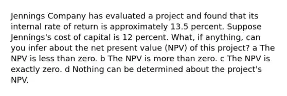 Jennings Company has evaluated a project and found that its internal rate of return is approximately 13.5 percent. Suppose Jennings's cost of capital is 12 percent. What, if anything, can you infer about the net present value (NPV) of this project? a The NPV is less than zero. b The NPV is more than zero. c The NPV is exactly zero. d Nothing can be determined about the project's NPV.