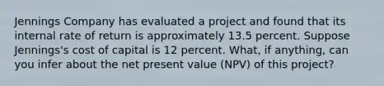 Jennings Company has evaluated a project and found that its internal rate of return is approximately 13.5 percent. Suppose Jennings's cost of capital is 12 percent. What, if anything, can you infer about the net present value (NPV) of this project?