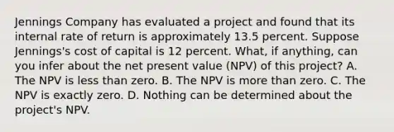 Jennings Company has evaluated a project and found that its internal rate of return is approximately 13.5 percent. Suppose Jennings's cost of capital is 12 percent. What, if anything, can you infer about the net present value (NPV) of this project? A. The NPV is less than zero. B. The NPV is more than zero. C. The NPV is exactly zero. D. Nothing can be determined about the project's NPV.