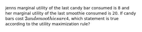 jenns marginal utility of the last candy bar consumed is 8 and her marginal utility of the last smoothie consumed is 20. If candy bars cost 2 and smoothies are4, which statement is true according to the utility maximization rule?