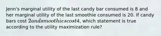 Jenn's marginal utility of the last candy bar consumed is 8 and her marginal utility of the last smoothie consumed is 20. If candy bars cost 2 and smoothies cost4, which statement is true according to the utility maximization rule?