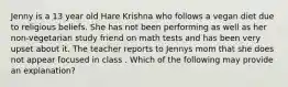 Jenny is a 13 year old Hare Krishna who follows a vegan diet due to religious beliefs. She has not been performing as well as her non-vegetarian study friend on math tests and has been very upset about it. The teacher reports to Jennys mom that she does not appear focused in class . Which of the following may provide an explanation?