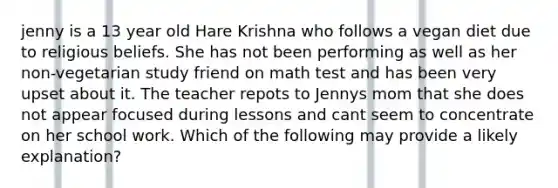 jenny is a 13 year old Hare Krishna who follows a vegan diet due to religious beliefs. She has not been performing as well as her non-vegetarian study friend on math test and has been very upset about it. The teacher repots to Jennys mom that she does not appear focused during lessons and cant seem to concentrate on her school work. Which of the following may provide a likely explanation?