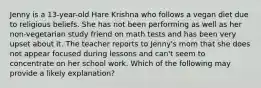 Jenny is a 13-year-old Hare Krishna who follows a vegan diet due to religious beliefs. She has not been performing as well as her non-vegetarian study friend on math tests and has been very upset about it. The teacher reports to Jenny's mom that she does not appear focused during lessons and can't seem to concentrate on her school work. Which of the following may provide a likely explanation?