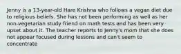 Jenny is a 13-year-old Hare Krishna who follows a vegan diet due to religious beliefs. She has not been performing as well as her non-vegetarian study friend on math tests and has been very upset about it. The teacher reports to Jenny's mom that she does not appear focused during lessons and can't seem to concentrate