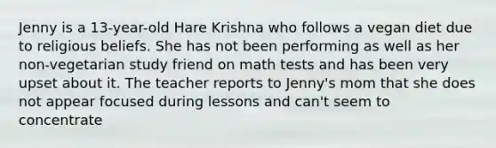 Jenny is a 13-year-old Hare Krishna who follows a vegan diet due to religious beliefs. She has not been performing as well as her non-vegetarian study friend on math tests and has been very upset about it. The teacher reports to Jenny's mom that she does not appear focused during lessons and can't seem to concentrate