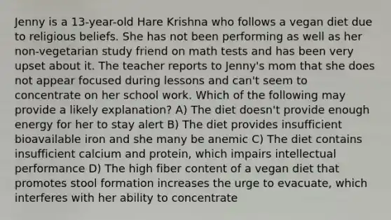 Jenny is a 13-year-old Hare Krishna who follows a vegan diet due to religious beliefs. She has not been performing as well as her non-vegetarian study friend on math tests and has been very upset about it. The teacher reports to Jenny's mom that she does not appear focused during lessons and can't seem to concentrate on her school work. Which of the following may provide a likely explanation? A) The diet doesn't provide enough energy for her to stay alert B) The diet provides insufficient bioavailable iron and she many be anemic C) The diet contains insufficient calcium and protein, which impairs intellectual performance D) The high fiber content of a vegan diet that promotes stool formation increases the urge to evacuate, which interferes with her ability to concentrate