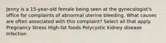 Jenny is a 15-year-old female being seen at the gynecologist's office for complaints of abnormal uterine bleeding. What causes are often associated with this complaint? Select all that apply. Pregnancy Stress High-fat foods Polycystic kidney disease Infection