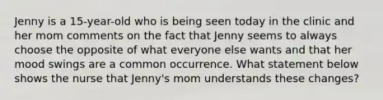 Jenny is a 15-year-old who is being seen today in the clinic and her mom comments on the fact that Jenny seems to always choose the opposite of what everyone else wants and that her mood swings are a common occurrence. What statement below shows the nurse that Jenny's mom understands these changes?