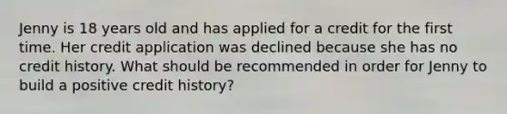 Jenny is 18 years old and has applied for a credit for the first time. Her credit application was declined because she has no credit history. What should be recommended in order for Jenny to build a positive credit history?