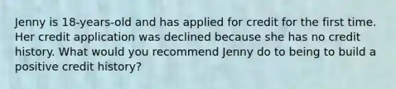 Jenny is 18‐years‐old and has applied for credit for the first time. Her credit application was declined because she has no credit history. What would you recommend Jenny do to being to build a positive credit history?