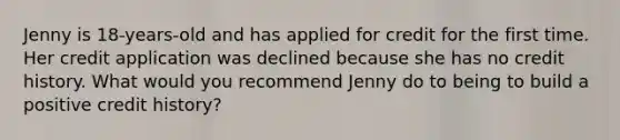 Jenny is 18-years-old and has applied for credit for the first time. Her credit application was declined because she has no credit history. What would you recommend Jenny do to being to build a positive credit history?