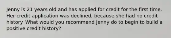 Jenny is 21 years old and has applied for credit for the first time. Her credit application was declined, because she had no credit history. What would you recommend Jenny do to begin to build a positive credit history?