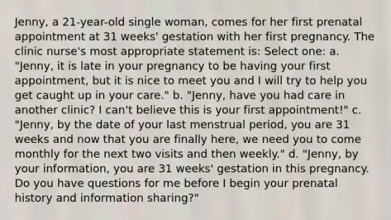 Jenny, a 21-year-old single woman, comes for her first prenatal appointment at 31 weeks' gestation with her first pregnancy. The clinic nurse's most appropriate statement is: Select one: a. "Jenny, it is late in your pregnancy to be having your first appointment, but it is nice to meet you and I will try to help you get caught up in your care." b. "Jenny, have you had care in another clinic? I can't believe this is your first appointment!" c. "Jenny, by the date of your last menstrual period, you are 31 weeks and now that you are finally here, we need you to come monthly for the next two visits and then weekly." d. "Jenny, by your information, you are 31 weeks' gestation in this pregnancy. Do you have questions for me before I begin your prenatal history and information sharing?"