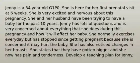 Jenny is a 34 year old G1P0. She is here for her first prenatal visit at 6 weeks. She is very excited and nervous about this pregnancy. She and her husband have been trying to have a baby for the past 10 years. Jenny has lots of questions and is very concerned about everything that she does during this pregnancy and how it will affect her baby. She normally exercises everyday but has stopped since getting pregnant because she is concerned it may hurt the baby. She has also noticed changes in her breasts. She states that they have gotten bigger and she now has pain and tenderness. Develop a teaching plan for Jenny.