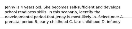 Jenny is 4 years old. She becomes self-sufficient and develops school readiness skills. In this scenario, identify the developmental period that Jenny is most likely in. Select one: A. prenatal period B. early childhood C. late childhood D. infancy