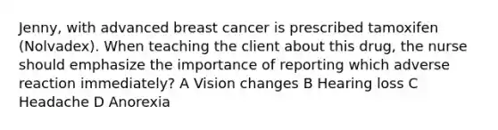 Jenny, with advanced breast cancer is prescribed tamoxifen (Nolvadex). When teaching the client about this drug, the nurse should emphasize the importance of reporting which adverse reaction immediately? A Vision changes B Hearing loss C Headache D Anorexia