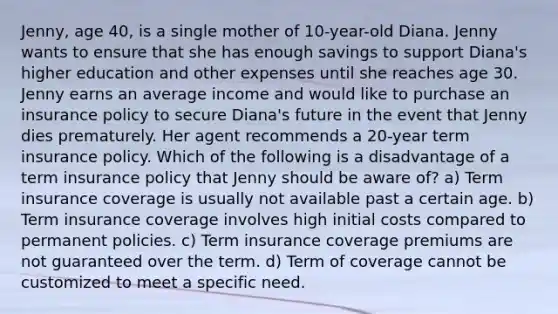 Jenny, age 40, is a single mother of 10-year-old Diana. Jenny wants to ensure that she has enough savings to support Diana's higher education and other expenses until she reaches age 30. Jenny earns an average income and would like to purchase an insurance policy to secure Diana's future in the event that Jenny dies prematurely. Her agent recommends a 20-year term insurance policy. Which of the following is a disadvantage of a term insurance policy that Jenny should be aware of? a) Term insurance coverage is usually not available past a certain age. b) Term insurance coverage involves high initial costs compared to permanent policies. c) Term insurance coverage premiums are not guaranteed over the term. d) Term of coverage cannot be customized to meet a specific need.