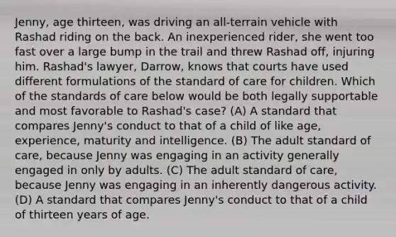 Jenny, age thirteen, was driving an all-terrain vehicle with Rashad riding on the back. An inexperienced rider, she went too fast over a large bump in the trail and threw Rashad off, injuring him. Rashad's lawyer, Darrow, knows that courts have used different formulations of the standard of care for children. Which of the standards of care below would be both legally supportable and most favorable to Rashad's case? (A) A standard that compares Jenny's conduct to that of a child of like age, experience, maturity and intelligence. (B) The adult standard of care, because Jenny was engaging in an activity generally engaged in only by adults. (C) The adult standard of care, because Jenny was engaging in an inherently dangerous activity. (D) A standard that compares Jenny's conduct to that of a child of thirteen years of age.