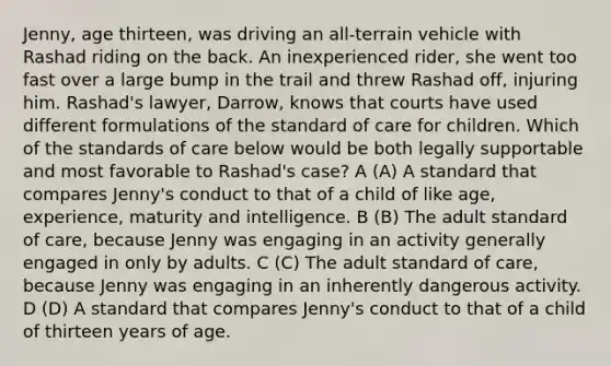 Jenny, age thirteen, was driving an all-terrain vehicle with Rashad riding on the back. An inexperienced rider, she went too fast over a large bump in the trail and threw Rashad off, injuring him. Rashad's lawyer, Darrow, knows that courts have used different formulations of the standard of care for children. Which of the standards of care below would be both legally supportable and most favorable to Rashad's case? A (A) A standard that compares Jenny's conduct to that of a child of like age, experience, maturity and intelligence. B (B) The adult standard of care, because Jenny was engaging in an activity generally engaged in only by adults. C (C) The adult standard of care, because Jenny was engaging in an inherently dangerous activity. D (D) A standard that compares Jenny's conduct to that of a child of thirteen years of age.