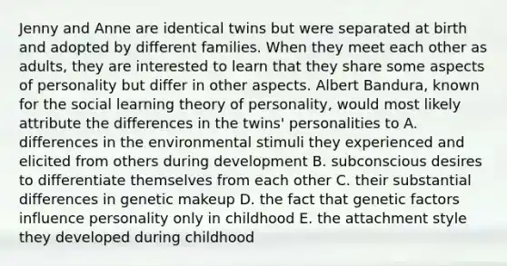 Jenny and Anne are identical twins but were separated at birth and adopted by different families. When they meet each other as adults, they are interested to learn that they share some aspects of personality but differ in other aspects. Albert Bandura, known for the social learning theory of personality, would most likely attribute the differences in the twins' personalities to A. differences in the environmental stimuli they experienced and elicited from others during development B. subconscious desires to differentiate themselves from each other C. their substantial differences in genetic makeup D. the fact that genetic factors influence personality only in childhood E. the attachment style they developed during childhood